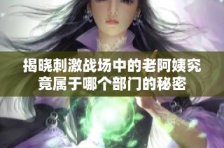 揭晓刺激战场中的老阿姨究竟属于哪个部门的秘密