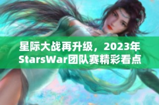 星际大战再升级，2023年StarsWar团队赛精彩看点全解析