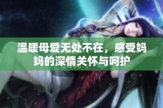 温暖母爱无处不在，感受妈妈的深情关怀与呵护