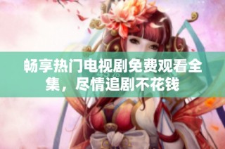 畅享热门电视剧免费观看全集，尽情追剧不花钱