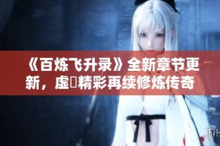 《百炼飞升录》全新章节更新，虚眞精彩再续修炼传奇