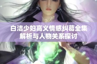 白洁少妇高义情感纠葛全集解析与人物关系探讨