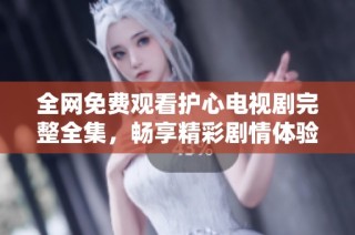 全网免费观看护心电视剧完整全集，畅享精彩剧情体验