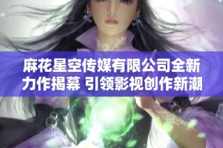 麻花星空传媒有限公司全新力作揭幕 引领影视创作新潮流