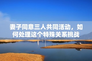 妻子同意三人共同活动，如何处理这个特殊关系挑战