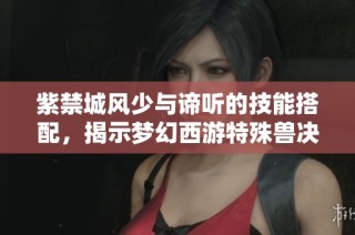 紫禁城风少与谛听的技能搭配，揭示梦幻西游特殊兽决进阶秘笈