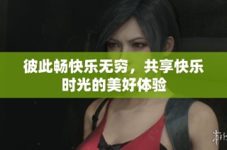 彼此畅快乐无穷，共享快乐时光的美好体验