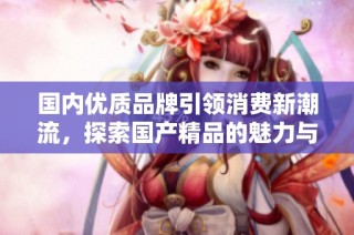 国内优质品牌引领消费新潮流，探索国产精品的魅力与价值