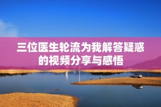 三位医生轮流为我解答疑惑的视频分享与感悟