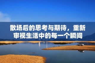 散场后的思考与期待，重新审视生活中的每一个瞬间