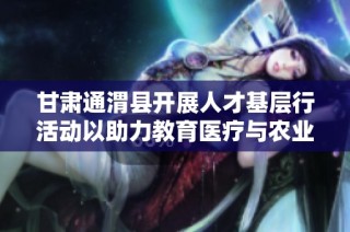 甘肃通渭县开展人才基层行活动以助力教育医疗与农业发展