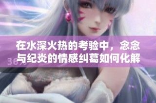 在水深火热的考验中，念念与纪炎的情感纠葛如何化解