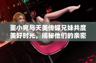 董小宛与天美传媒兄妹共度美好时光，揭秘他们的亲密日常