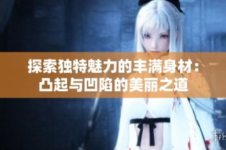 探索独特魅力的丰满身材：凸起与凹陷的美丽之道