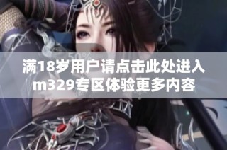 满18岁用户请点击此处进入m329专区体验更多内容