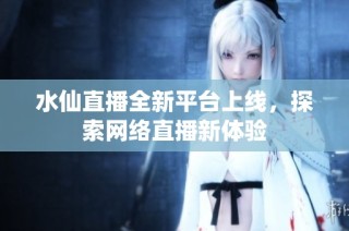 水仙直播全新平台上线，探索网络直播新体验