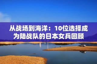从战场到海洋：10位选择成为陆战队的日本女兵回顾