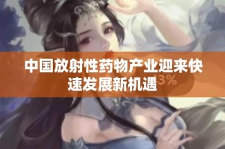 中国放射性药物产业迎来快速发展新机遇
