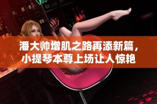 潘大帅增肌之路再添新篇，小提琴本尊上场让人惊艳