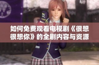 如何免费观看电视剧《很想很想你》的全剧内容与资源分享
