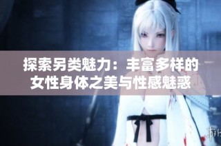 探索另类魅力：丰富多样的女性身体之美与性感魅惑
