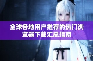 全球各地用户推荐的热门浏览器下载汇总指南