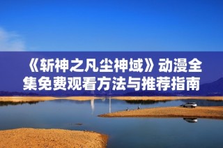 《斩神之凡尘神域》动漫全集免费观看方法与推荐指南