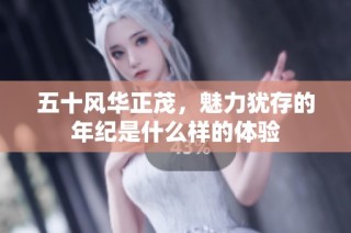 五十风华正茂，魅力犹存的年纪是什么样的体验