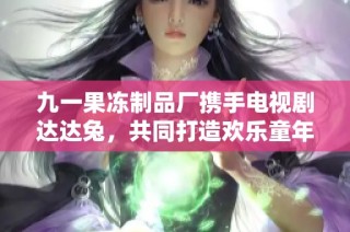 九一果冻制品厂携手电视剧达达兔，共同打造欢乐童年之旅