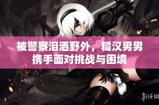 被警察泪洒野外，糙汉男男携手面对挑战与困境