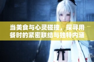 当美食与心灵碰撞，探寻用餐时的紧密联结与独特内涵