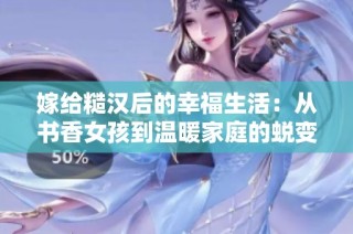嫁给糙汉后的幸福生活：从书香女孩到温暖家庭的蜕变