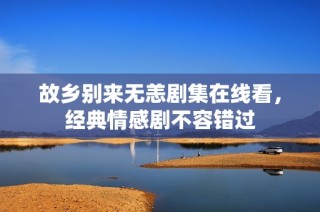 故乡别来无恙剧集在线看，经典情感剧不容错过