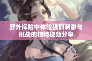 野外探险中体验强烈刺激与挑战的独特视频分享