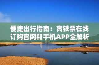 便捷出行指南：高铁票在线订购官网和手机APP全解析