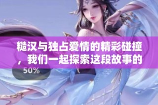 糙汉与独占爱情的精彩碰撞，我们一起探索这段故事的魅力