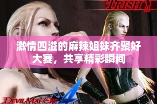 激情四溢的麻辣姐妹齐聚好大赛，共享精彩瞬间