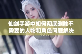 仙剑手游中如何彻底删除不需要的人物和角色问题解决方案