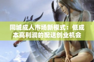 同城成人市场新模式：低成本高利润的配送创业机会