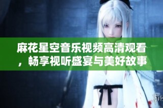 麻花星空音乐视频高清观看，畅享视听盛宴与美好故事