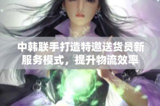 中韩联手打造特邀送货员新服务模式，提升物流效率
