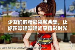 少女们的精彩视频合集，让你在哔哩哔哩畅享精彩时光