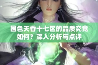 国色天香十七区的品质究竟如何？深入分析与点评