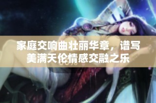 家庭交响曲壮丽华章，谱写美满天伦情感交融之乐
