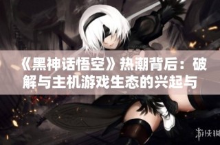 《黑神话悟空》热潮背后：破解与主机游戏生态的兴起与挑战