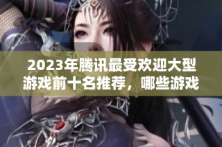 2023年腾讯最受欢迎大型游戏前十名推荐，哪些游戏更值得尝试