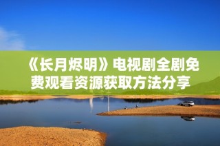 《长月烬明》电视剧全剧免费观看资源获取方法分享