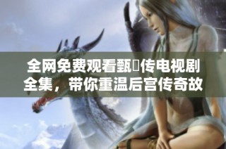 全网免费观看甄嬛传电视剧全集，带你重温后宫传奇故事