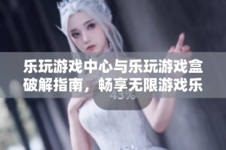 乐玩游戏中心与乐玩游戏盒破解指南，畅享无限游戏乐趣
