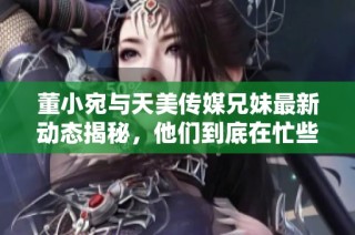 董小宛与天美传媒兄妹最新动态揭秘，他们到底在忙些什么